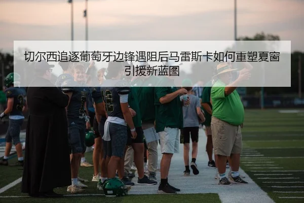 切尔西追逐葡萄牙边锋遇阻后马雷斯卡如何重塑夏窗引援新蓝图 | Lebao Sports